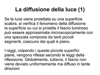 La diffusione della luce (1)
Se la luce viene proiettata su una superficie
scabra, si verifica il fenomeno della diffusione:
la superficie su cui si proietta il fascio luminoso
può essere approssimata microscopicamente con
una spezzata composta da tanti piccoli segmenti,
ciascuno dei quali è piano.
I raggi, colpendo i queste piccole superfici piane,
vengono riflessi secondo le leggi della riflessione.
Globalmente, tuttavia, il fascio non viene deviato
uniformemente ma diffuso in tante direzioni
 