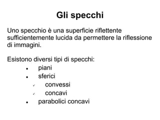 Gli specchi
Uno specchio è una superficie riflettente
sufficientemente lucida da permettere la riflessione
di immagini.
Esistono diversi tipi di specchi:
● piani
● sferici
✔ convessi
✔ concavi
● parabolici concavi
 
