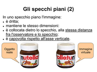 Gli specchi piani (2)
In uno specchio piano l'immagine:
● è dritta;
● mantiene le stesso dimensioni:
● è collocata dietro lo specchio, alla stessa distanza
fra l'osservatore e lo specchio;
● è capovolta rispetto all'asse verticale.
Oggetto
reale
Immagine
virtuale
 