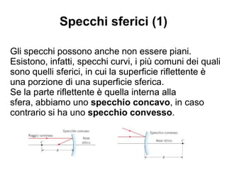 Specchi sferici (1)
Gli specchi possono anche non essere piani.
Esistono, infatti, specchi curvi, i più comuni dei quali
sono quelli sferici, in cui la superficie riflettente è
una porzione di una superficie sferica.
Se la parte riflettente è quella interna alla sfera,
abbiamo uno specchio concavo, in caso contrario
si ha uno specchio convesso.
 
