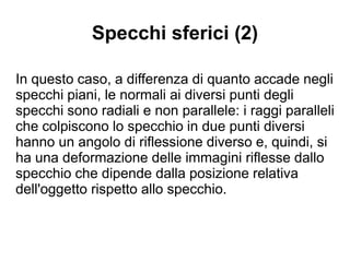Specchi sferici (2)
In questo caso, a differenza di quanto accade negli
specchi piani, le normali ai diversi punti degli
specchi sono radiali e non parallele: i raggi paralleli
che colpiscono lo specchio in due punti diversi
hanno un angolo di riflessione diverso e, quindi, si
ha una deformazione delle immagini riflesse dallo
specchio che dipende dalla posizione relativa
dell'oggetto rispetto allo specchio.
 