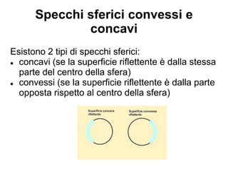 Specchi sferici convessi e
concavi
Esistono 2 tipi di specchi sferici:
● concavi (se la superficie riflettente è dalla stessa
parte del centro della sfera)
● convessi (se la superficie riflettente è dalla parte
opposta rispetto al centro della sfera)
 