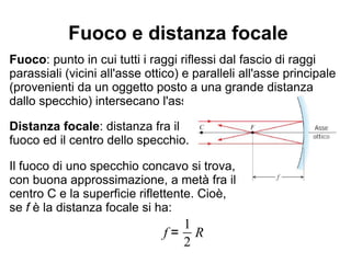 Fuoco e distanza focale
Fuoco: punto in cui tutti i raggi riflessi dal fascio di raggi
parassiali (vicini all'asse ottico) e paralleli all'asse principale
(provenienti da un oggetto posto a una grande distanza
dallo specchio) intersecano l'asse ottico principale.
Distanza focale: distanza fra il
fuoco ed il centro dello specchio.
Il fuoco di uno specchio concavo si trova,
con buona approssimazione, a metà fra il
centro C e la superficie riflettente. Cioè,
se f è la distanza focale si ha:
f =
1
2
R
 