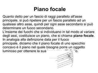 Piano focale
Quanto detto per un fascio di raggi parallelo all'asse
principale, si può ripetere per un fascio parallelo ad un
qualsiasi altro asse, quindi per ogni asse secondario si può
determinare un fuoco secondario.
L'insieme dei fuochi che si individuano in tal modo al variare
degli assi, costituisce un piano, che si chiama piano focale.
In analogia alla definizione data per il fuoco principale,
diciamo che il piano focale di uno specchio concavo è il piano
nel quale bisogna porre un oggetto luminoso per ottenere la
sua immagine all'infinito.
 
