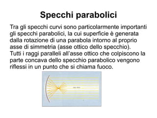 Specchi parabolici
Tra gli specchi curvi sono particolarmente importanti
gli specchi parabolici, la cui superficie è generata
dalla rotazione di una parabola intorno al proprio
asse di simmetria (asse ottico dello specchio).
Tutti i raggi paralleli all’asse ottico che colpiscono la
parte concava dello specchio parabolico vengono
riflessi in un punto che si chiama fuoco.
 