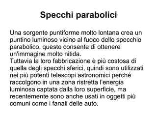 Specchi parabolici
Una sorgente puntiforme molto lontana crea un
puntino luminoso vicino al fuoco dello specchio
parabolico, questo consente di ottenere
un'immagine molto nitida.
Tuttavia la loro fabbricazione è più costosa di
quella degli specchi sferici, quindi sono utilizzati
nei più potenti telescopi astronomici perché
raccolgono in una zona ristretta l’energia
luminosa captata dalla loro superficie, ma
recentemente sono anche usati in oggetti più
comuni come i fanali delle auto.
 