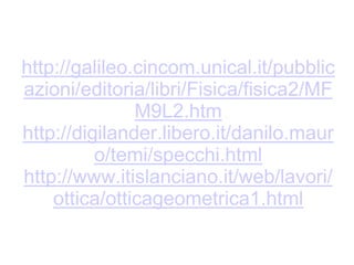 http://digilander.libero.it/danilo.mauro/temi/specchi.html
http://galileo.cincom.unical.it/pubblicazioni/editoria/libri/Fisica/fisica2/MFM9L2.htm
http://www.itislanciano.it/web/lavori/ottica/otticageometrica1.html
 