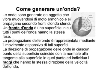 Come generare un'onda?
Le onde sono generate da oggetto che
vibra muovendosi di moto armonico e si
propagano secondo fronti d'onda sferici.
Un fronte d'onda è una superficie in cui
tutti i punti dell'onda hanno la stessa
fase.
La propagazione delle onde è rappresentata mediante
il movimento espansivo di tali superfici.
La direzione di propagazione delle onde in ciascun
punto della superficie coincide con la normale alla
tangente alla superficie in quel punto ed individua i
raggi che hanno la stessa direzione della velocità
dell'onda.
 