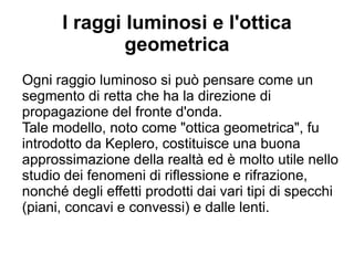 I raggi luminosi e l'ottica
geometrica
Ogni raggio luminoso si può pensare come un
segmento di retta che ha la direzione di
propagazione del fronte d'onda.
Tale modello, noto come "ottica geometrica", fu
introdotto da Keplero, costituisce una buona
approssimazione della realtà ed è molto utile
nello studio dei fenomeni di riflessione e
rifrazione, nonché degli effetti prodotti dai vari tipi
di specchi (piani, concavi e convessi) e dalle lenti.
 
