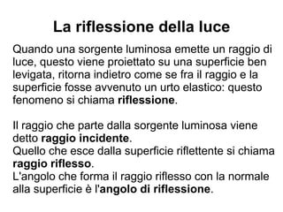 La riflessione della luce
Quando una sorgente luminosa emette un raggio di
luce, questo viene proiettato su una superficie ben
levigata, ritorna indietro come se fra il raggio e la
superficie fosse avvenuto un urto elastico: questo
fenomeno si chiama riflessione.
Il raggio che parte dalla sorgente luminosa viene
detto raggio incidente.
Quello che esce dalla superficie riflettente si chiama
raggio riflesso.
L'angolo che forma il raggio riflesso con la normale
alla superficie è l'angolo di riflessione.
 