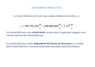 LA VELOCITA’ DELLA LUCE 
La velocità della luce nel vuoto è una costante, indicata con la lettera c, è: 
m 
s 
m 
c = 299.792.458 » 300.000.000 = 3×108 
s 
m 
s 
La velocità della luce è una velocità limite: nessun corpo o segnale può viaggiare a una 
velocità superiore alla velocità della luce. 
La velocità della luce è anche indipendente dal sistema di riferimento. La costanza 
della velocità della luce è uno dei postulati della teoria della relatività di Einstein. 
 