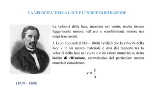 LA VELOCITA’ DELLA LUCE E L’INDICE DI RIFRAZIONE 
La velocità della luce, massima nel vuoto, risulta invece 
leggermente minore nell’aria e sensibilmente minore nei 
corpi trasparenti. 
J. Leon Foucault (1819 – 1868) verificò che la velocità della 
luce v in un mezzo materiale è data dal rapporto tra la 
velocità della luce nel vuoto c e un valore numerico n, detto 
indice di rifrazione, caratteristico del particolare mezzo 
materiale considerato. 
c 
n 
v = 
(1819 – 1868) 
 
