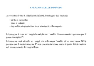 CREAZIONE DELLE IMMAGINI 
A seconda del tipo di superficie riflettente, l’immagine può risultare: 
· diritta o capovolta; 
· reale o virtuale; 
· ingrandita, rimpicciolita o invariata rispetto alla sorgente. 
L’immagine è reale se i raggi che colpiscono l’occhio di un osservatore passano per il 
punto immagine P’. 
L’immagine sarà virtuale se i raggi che colpiscono l’occhio di un osservatore NON 
passano per il punto immagine P’, ma esso risulta invece essere il punto di intersezione 
del prolungamento dei raggi riflessi. 
 