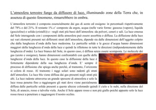 L’atmosfera terrestre funge da diffusore di luce, illuminando zone della Terra che, in 
assenza di questo fenomeno, rimarrebbero in ombra. 
L’atmosfera terrestre è composta essenzialmente dai gas di azoto ed ossigeno in percentuali rispettivamente 
del 78% e del 21%. Il restante 1% e’ composto da argon, acqua (nelle varie forme: gassosa (vapore), liquida 
(goccioline) e solida (cristalli)) e - negli stati più bassi dell’atmosfera -da polveri, ceneri e sali. La luce emessa 
dal Sole interagendo con i componenti della atmosfera può essere assorbita o diffusa. La diffusione della luce 
sui vari elementi presenti nei differenti strati dell’atmosfera, dipende sia dalle dimensioni dell’oggetto colpito 
che dalla lunghezza d’onda della luce medesima. Le particelle solide e le gocce d’acqua hanno dimensioni 
maggiori della lunghezza d’onda della luce e quindi la riflettono in tutte le direzioni (indipendentemente dalla 
lunghezza d’onda). La luce bianca del Sole, in questo caso, è diffusa senza essere scomposta. Le molecole dei 
gas (azoto e ossigeno), hanno dimensioni confrontabili con quelle delle 
lunghezze d’onda della luce. In questo caso la diffusione della luce è 
fortemente dipendente della sua lunghezza d’onda. E’ sempre il 
processo di diffusione che spiega anche perché, al tramonto, l’orizzonte 
si colora di rosso. Al tramonto i raggi solari sono radenti gli strati 
dell’atmosfera. La luce blu viene diffusa dai gas presenti negli strati più 
alti. La luce radente attraversa un grande spessore di atmosfera e solo la 
luce rossa penetra fino a raggiungere gli stati dove viene parzialmente 
diffusa dalle particelle solide presenti a queste altezze colorando quindi il cielo e le nubi, nella direzione del 
Sole, di arancio, rosso e talvolta viola. Anche il Sole appare rosso e non più giallo poiché appunto solo la luce 
rossa riesce a penetrare e raggiungere il nostro occhio. 
 