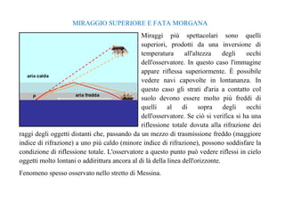 MIRAGGIO SUPERIORE E FATA MORGANA 
Miraggi più spettacolari sono quelli 
superiori, prodotti da una inversione di 
temperatura all'altezza degli occhi 
dell'osservatore. In questo caso l'immagine 
appare riflessa superiormente. È possibile 
vedere navi capovolte in lontananza. In 
questo caso gli strati d'aria a contatto col 
suolo devono essere molto più freddi di 
quelli al di sopra degli occhi 
dell'osservatore. Se ciò si verifica si ha una 
riflessione totale dovuta alla rifrazione dei 
raggi degli oggetti distanti che, passando da un mezzo di trasmissione freddo (maggiore 
indice di rifrazione) a uno più caldo (minore indice di rifrazione), possono soddisfare la 
condizione di riflessione totale. L'osservatore a questo punto può vedere riflessi in cielo 
oggetti molto lontani o addirittura ancora al di là della linea dell'orizzonte. 
Fenomeno spesso osservato nello stretto di Messina. 
