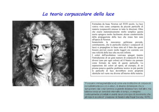La teoria corpuscolare della luce 
Formulata da Isaac Newton nel XVII secolo. La luce 
veniva vista come composta da piccole particelle di 
materia (corpuscoli) emesse in tutte le direzioni. Oltre 
che essere matematicamente molto semplice questa 
teoria spiegava molto facilmente alcune caratteristiche 
della propagazione della luce che erano ben note 
all'epoca di Newton. 
Innanzitutto la meccanica galileiana prevede, 
correttamente, che le particelle (inclusi i corpuscoli di 
luce) si propaghino in linea retta ed il fatto che questi 
fossero previsti essere molto leggeri era coerente con 
una velocità della luce alta ma non infinita. 
I colori dell'arcobaleno venivano spiegati tramite 
l'introduzione di un gran numero di corpuscoli di luce 
diversi (uno per ogni colore) ed il bianco era pensato 
come formato da tante di queste particelle. La 
separazione dei colori ad opera, ad esempio, di un 
prisma poneva qualche problema teorico in più perché 
le particelle di luce dovrebbero avere proprietà 
identiche nel vuoto ma diverse all'interno della materia. 
 