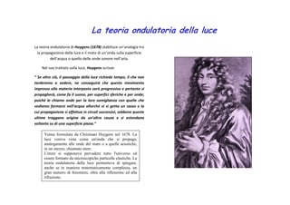 La teoria ondulatoria della luce 
La teoria ondulatoria di Huygens (1678) stabilisce un’analogia tra 
la propagazione della luce e il moto di un’onda sulla superficie 
dell’acqua o quello delle onde sonore nell’aria. 
Nel suo trattato sulla luce, Huygens scrisse: 
“ Se oltre ciò, il passaggio della luce richiede tempo, il che non 
tarderemo a vedere, ne conseguirà che questo movimento 
impresso alla materia interposta sarà progressivo e pertanto si 
propagherà, come fa il suono, per superfici sferiche e per onde; 
poiché le chiamo onde per la loro somiglianza con quelle che 
vediamo formarsi nell’acqua allorché vi si getta un sasso e la 
cui propagazione si effettua in circoli successivi, sebbene queste 
ultime traggano origine da un’altra causa e si estendano 
soltanto su di una superficie piana.” 
Venne formulata da Christiaan Huygens nel 1678. La 
luce veniva vista come un'onda che si propaga, 
analogamente alle onde del mare o a quelle acustiche, 
in un mezzo, chiamato etere. 
L'etere si supponeva pervadere tutto l'universo ed 
essere formato da microscopiche particelle elastiche. La 
teoria ondulatoria della luce permetteva di spiegare, 
anche se in maniera matematicamente complessa, un 
gran numero di fenomeni, oltre alla riflessione ed alla 
rifrazione. 
 