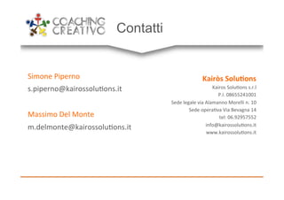 Contatti
Simone'Piperno'
s.piperno@kairossolu9ons.it'
'
Massimo'Del'Monte'
m.delmonte@kairossolu9ons.it'
'
Kairòs!Solu,ons!
Kairos'Solu9ons's.r.l'
P.I.'08655241001'
Sede'legale'via'Alamanno'Morelli'n.'10'
Sede'opera9va'Via'Bevagna'14'
tel:'06.92957552'
info@kairossolu9ons.it'
www.kairossolu9ons.it'
 