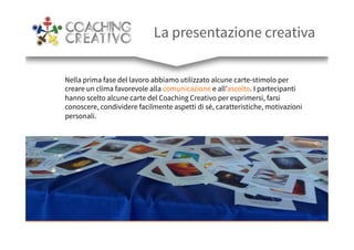 La presentazione creativa
Nella prima fase del lavoro abbiamo utilizzato alcune carte-stimolo per
creare un clima favorevole alla comunicazione e all’ascolto. I partecipanti
hanno scelto alcune carte del Coaching Creativo per esprimersi, farsi
conoscere, condividere facilmente aspetti di sè, caratteristiche, motivazioni
personali.
 