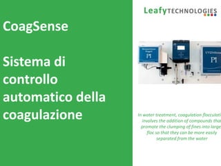www.leafytechnologies.it
CoagSense
Sistema di
controllo
automatico della
coagulazione In water treatment, coagulation flocculatio
involves the addition of compounds that
promote the clumping of fines into larger
floc so that they can be more easily
separated from the water
 