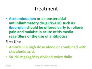 Treatment
• Acetaminophen or a nonsteroidal
antiinflammatory drug (NSAID) such as
ibuprofen should be offered early to relieve
pain and malaise in acute otitis media
regardless of the use of antibiotics
First Line
• Amoxicillin high dose alone or combined with
clavulonic acid.
• 50–90 mg/kg/day divided twice daily
6/4/2021 Dr. S P NAYAK MED EASY LECTURES
 