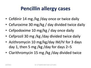 Pencillin allergy cases
• Cefdinir 14 mg /kg /day once or twice daily
• Cefuroxime 30 mg/kg / day divided twice daily
• Cefpodoxime 10 mg/kg / day once daily
• Cefprozil 30 mg /kg /day divided twice daily
• Azithromycin 10 mg/kg/day IM/IV for 3 days
day 1, then 5 mg /kg /day for days 2–5
• Clarithromycin 15 mg /kg /day divided twice
6/4/2021 Dr. S P NAYAK MED EASY LECTURES
 