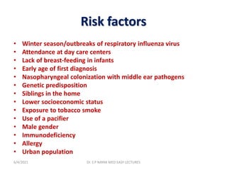 Risk factors
• Winter season/outbreaks of respiratory influenza virus
• Attendance at day care centers
• Lack of breast-feeding in infants
• Early age of first diagnosis
• Nasopharyngeal colonization with middle ear pathogens
• Genetic predisposition
• Siblings in the home
• Lower socioeconomic status
• Exposure to tobacco smoke
• Use of a pacifier
• Male gender
• Immunodeficiency
• Allergy
• Urban population
6/4/2021 Dr. S P NAYAK MED EASY LECTURES
 
