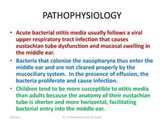 PATHOPHYSIOLOGY
• Acute bacterial otitis media usually follows a viral
upper respiratory tract infection that causes
eustachian tube dysfunction and mucosal swelling in
the middle ear.
• Bacteria that colonize the nasopharynx thus enter the
middle ear and are not cleared properly by the
mucociliary system. In the presence of effusion, the
bacteria proliferate and cause infection.
• Children tend to be more susceptible to otitis media
than adults because the anatomy of their eustachian
tube is shorter and more horizontal, facilitating
bacterial entry into the middle ear.
6/4/2021 Dr. S P NAYAK MED EASY LECTURES
 