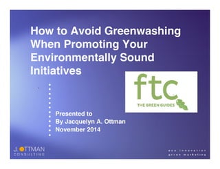 How to Avoid Greenwashing 
When Promoting Your 
Environmentally Sound 
Initiatives 
• 
• 
• 
• 
• 
• 
• 
• 
• 
• 
• 
• 
Presented to! 
By Jacquelyn A. Ottman ! 
November 2014! 
. 
 