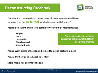 Deconstructing Facebook
http://www.wired.com/2014/02/ff_messagingwars/
@mobilesquared www.mobilesquared.co.uk
People don’t want a web-style social network on their mobile devices
• Simpler
• Faster
• Less public
• Friends-based
• More intimate
People want pieces of Facebook, but not the entire package at once
People think twice about posting content
Social media has become too social
“Facebook is concerned that one or more of these upstarts would soon
supplant it as the go-to tool for sharing news with friends.”
Are we seeing a monumental
consumer behavioural shift from
social to personal?
 