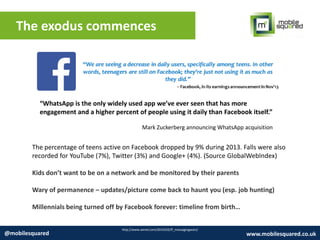 The exodus commences
http://www.wired.com/2014/02/ff_messagingwars/
@mobilesquared www.mobilesquared.co.uk
“WhatsApp is the only widely used app we’ve ever seen that has more
engagement and a higher percent of people using it daily than Facebook itself.”
Mark Zuckerberg announcing WhatsApp acquisition
The percentage of teens active on Facebook dropped by 9% during 2013. Falls were also
recorded for YouTube (7%), Twitter (3%) and Google+ (4%). (Source GlobalWebIndex)
Kids don’t want to be on a network and be monitored by their parents
Wary of permanence – updates/picture come back to haunt you (esp. job hunting)
Millennials being turned off by Facebook forever: timeline from birth…
 