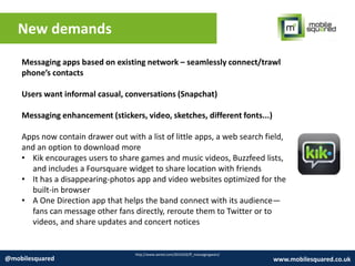 New demands
http://www.wired.com/2014/02/ff_messagingwars/
@mobilesquared www.mobilesquared.co.uk
Messaging apps based on existing network – seamlessly connect/trawl
phone’s contacts
Users want informal casual, conversations (Snapchat)
Messaging enhancement (stickers, video, sketches, different fonts...)
Apps now contain drawer out with a list of little apps, a web search field,
and an option to download more
• Kik encourages users to share games and music videos, Buzzfeed lists,
and includes a Foursquare widget to share location with friends
• It has a disappearing-photos app and video websites optimized for the
built-in browser
• A One Direction app that helps the band connect with its audience—
fans can message other fans directly, reroute them to Twitter or to
videos, and share updates and concert notices
 
