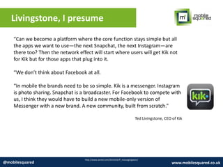 Livingstone, I presume
http://www.wired.com/2014/02/ff_messagingwars/
@mobilesquared www.mobilesquared.co.uk
“Can we become a platform where the core function stays simple but all
the apps we want to use—the next Snapchat, the next Instagram—are
there too? Then the network effect will start where users will get Kik not
for Kik but for those apps that plug into it.
“We don’t think about Facebook at all.
“In mobile the brands need to be so simple. Kik is a messenger. Instagram
is photo sharing. Snapchat is a broadcaster. For Facebook to compete with
us, I think they would have to build a new mobile-only version of
Messenger with a new brand. A new community, built from scratch.”
Ted Livingstone, CEO of Kik
 