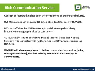 Rich Communication Service
@mobilesquared www.mobilesquared.co.uk
Concept of interworking has been the cornerstone of the mobile industry.
But RCS alone is not enough: RCS is too little, too late, even with VoLTE.
RCS not sufficient for MNOs to compete with start-ups launching
innovative messaging services to consumers.
4G investment is further creating the appeal of YouTube and Netflix;
Similarly, RCS technology will further empower OTT providers using the
RCS APIs.
WebRTC will allow new players to deliver communication services (voice,
messages and video), or allow existing non-communicative apps to
communicate.
 