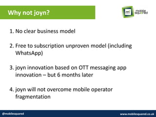 Why not joyn?
@mobilesquared www.mobilesquared.co.uk
1. No clear business model
2. Free to subscription unproven model (including
WhatsApp)
3. joyn innovation based on OTT messaging app
innovation – but 6 months later
4. joyn will not overcome mobile operator
fragmentation
 