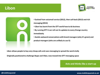 Libon
@mobilesquared www.mobilesquared.co.uk
• Evolved from voicemail service (2012), then call-back (2013) and rich
messaging (2014)
• Libon has learnt from the OTT world how to do business
• By running OTT it can roll out its updates to every Orange country
immediately
• Avoids awkward conversations with brand managers (why it’s green) and
product managers (who are unlikely to use it)
Libon allows people to buy very cheap calls and uses messaging to spread the word virally
Originally positioned to challenge Skype and Viber, now moved into OTT messaging space
Acts and thinks like a start-up
 