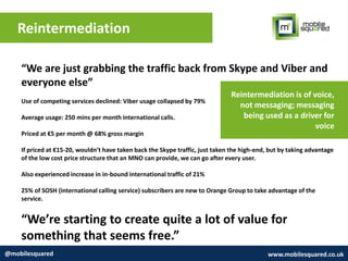 Reintermediation
@mobilesquared www.mobilesquared.co.uk
“We are just grabbing the traffic back from Skype and Viber and
everyone else”
Use of competing services declined: Viber usage collapsed by 79%
Average usage: 250 mins per month international calls.
Priced at €5 per month @ 68% gross margin
If priced at €15-20, wouldn’t have taken back the Skype traffic, just taken the high-end, but by taking advantage
of the low cost price structure that an MNO can provide, we can go after every user.
Also experienced increase in in-bound international traffic of 21%
25% of SOSH (international calling service) subscribers are new to Orange Group to take advantage of the
service.
“We’re starting to create quite a lot of value for
something that seems free.”
Reintermediation is of voice,
not messaging; messaging
being used as a driver for
voice
 