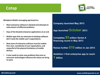 Cotap
@mobilesquared www.mobilesquared.co.uk
Company launched May 2013
App launched October 2013
Completes $5 million Series A
financing round in May 2013
Raises further $10 million in Jan 2013
Ambition = first enterprise app to reach
1 billion
Workplace Mobile messaging app based on:
• Most enterprise software is bloated and attempts to
solve dozens of different problems.
• Days of the bloated enterprise applications at an end
• Mobile apps that are extension to desktop software
don’t meet the mobile user’s expectations.
• Next wave of enterprise software must be mobile-
first, lean, considerate of user expectations, and
respectful of the physical limitations of mobile
devices.
• It also needs to solve new problems that arise as
consumer technologies influence the values we bring
to work.
 