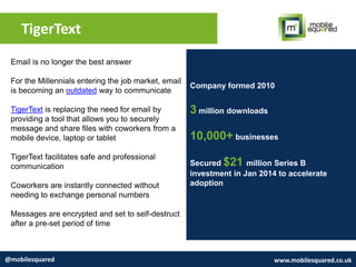 TigerText
@mobilesquared www.mobilesquared.co.uk
Company formed 2010
3 million downloads
10,000+ businesses
Secured $21 million Series B
investment in Jan 2014 to accelerate
adoption
Email is no longer the best answer
For the Millennials entering the job market, email
is becoming an outdated way to communicate
TigerText is replacing the need for email by
providing a tool that allows you to securely
message and share files with coworkers from a
mobile device, laptop or tablet
TigerText facilitates safe and professional
communication
Coworkers are instantly connected without
needing to exchange personal numbers
Messages are encrypted and set to self-destruct
after a pre-set period of time
 