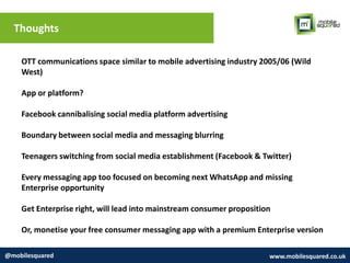 Thoughts
@mobilesquared www.mobilesquared.co.uk
OTT communications space similar to mobile advertising industry 2005/06 (Wild
West)
App or platform?
Facebook cannibalising social media platform advertising
Boundary between social media and messaging blurring
Teenagers switching from social media establishment (Facebook & Twitter)
Every messaging app too focused on becoming next WhatsApp and missing
Enterprise opportunity
Get Enterprise right, will lead into mainstream consumer proposition
Or, monetise your free consumer messaging app with a premium Enterprise version
 