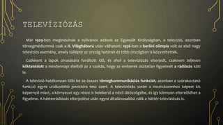 TELEVÍZIÓZÁS
Már 1929-ben megindulnak a nyilvános adások az Egyesült Királyságban, a televízió, azonban
tömegmédiummá csak a II. Világháború után válhatott. 1936-ban a berlini olimpia volt az első nagy
televíziós esemény, amely túllépte az ország határait és több országban is közvetítették.
Csökkent a lapok olvasására fordított idő, és ahol a televíziózás elterjedt, csaknem teljesen
kiiktatódott a mindennapi életből az a szokás, hogy az emberek osztatlan figyelmét a rádiózás köti
le.
A televízió hatékonyan tölti be az összes tömegkommunikációs funkciót, azonban a szórakoztató
funkció egyre uralkodóbb pozícióra tesz szert. A televíziózás során a mozivászonhoz képest kis
képernyő miatt, a környezet egy része is belekerül a néző látószögébe, és így könnyen elterelődhet a
figyelme. A háttérrádiózás elterjedése után egyre általánosabbá válik a háttér-televíziózás is.
 