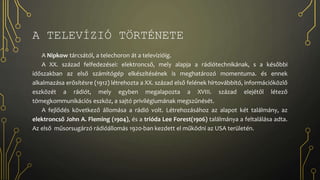 A TELEVÍZIÓ TÖRTÉNETE
A Nipkow tárcsától, a telechoron át a televízióig.
A XX. század felfedezései: elektroncső, mely alapja a rádiótechnikának, s a későbbi
időszakban az első számítógép elkészítésének is meghatározó momentuma. és ennek
alkalmazása erősítésre (1912) létrehozta a XX. század első felének hírtovábbító, információközlő
eszközét a rádiót, mely egyben megalapozta a XVIII. század elejétől létező
tömegkommunikációs eszköz, a sajtó privilégiumának megszűnését.
A fejlődés következő állomása a rádió volt. Létrehozásához az alapot két találmány, az
elektroncső John A. Fleming (1904), és a trióda Lee Forest(1906) találmánya a feltalálása adta.
Az első műsorsugárzó rádióállomás 1920-ban kezdett el működni az USA területén.
 