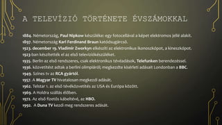 A TELEVÍZIÓ TÖRTÉNETE ÉVSZÁMOKKAL
1884. Németország, Paul Nipkow készüléke: egy fotocellával a képet elektromos jellé alakít.
1897. Németország Karl Ferdinand Braun katódsugárcső.
1923. december 19. Vladimir Zworkyn elkészíti az elektronikus ikonoszkópot, a kineszkópot.
1923-ban készítették el az első televíziókészüléket.
1935. Berlin az első rendszeres, csak elektronikus tévéadások, Telefunken berendezéssel.
1936. közvetítést adtak a berlini olimpiáról; megkezdte kísérleti adásait Londonban a BBC.
1949. Színes tv az RCA gyártól.
1957. A Magyar TV hivatalosan megkezdi adását.
1962. Telstar 1. az első tévéközvetítés az USA és Európa között.
1969. A Holdra szállás élőben.
1972. Az első fizetős kábeltévé, az HBO.
1992. A Duna TV kezdi meg rendszeres adását.
 