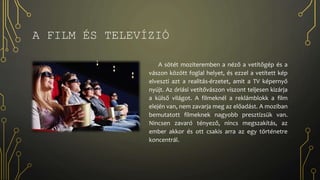 A FILM ÉS TELEVÍZIÓ
A sötét moziteremben a néző a vetítőgép és a
vászon között foglal helyet, és ezzel a vetített kép
elveszti azt a realitás-érzetet, amit a TV képernyő
nyújt. Az óriási vetítővászon viszont teljesen kizárja
a külső világot. A filmeknél a reklámblokk a film
elején van, nem zavarja meg az előadást. A moziban
bemutatott filmeknek nagyobb presztízsük van.
Nincsen zavaró tényező, nincs megszakítás, az
ember akkor és ott csakis arra az egy történetre
koncentrál.
 