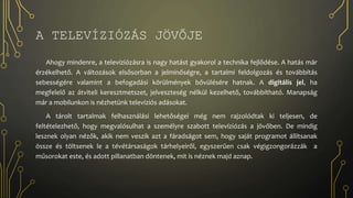 A TELEVÍZIÓZÁS JÖVŐJE
Ahogy mindenre, a televíziózásra is nagy hatást gyakorol a technika fejlődése. A hatás már
érzékelhető. A változások elsősorban a jelminőségre, a tartalmi feldolgozás és továbbítás
sebességére valamint a befogadási körülmények bővülésére hatnak. A digitális jel, ha
megfelelő az átviteli keresztmetszet, jelveszteség nélkül kezelhető, továbbítható. Manapság
már a mobilunkon is nézhetünk televíziós adásokat.
A tárolt tartalmak felhasználási lehetőségei még nem rajzolódtak ki teljesen, de
feltételezhető, hogy megvalósulhat a személyre szabott televíziózás a jövőben. De mindig
lesznek olyan nézők, akik nem veszik azt a fáradságot sem, hogy saját programot állítsanak
össze és töltsenek le a tévétársaságok tárhelyeiről, egyszerűen csak végigzongorázzák a
műsorokat este, és adott pillanatban döntenek, mit is néznek majd aznap.
 