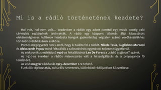Hol volt, hol nem volt… kezdetben a rádiót egy adott ponttól egy másik pontig való
távközlés eszközének tekintették. A rádió egy központi állomás által kibocsátott
elektromágneses hullámok hordozta hangok gyakorlatilag végtelen számú vevőkészülékhez
történő továbbításának eszköze.
Pontos megegyezés nincs arról, hogy ki találta fel a rádiót. Nikola Tesla, Guglielmo Marconi
és Alekszandr Popov mind feltalálták a szikratávírót; egymástól teljesen függetlenül.
Az elektronikus erősítőcső 1906-os feltalálásával Lee De Forest a „rádió atyjának” számít.
Az 1920-as években a rádiós műsorszórás vált a hírszolgáltatás és a propaganda fő
területévé.
Az első magyar rádióadás 1925. december 1-re tehető.
Funkciói: tájékoztatás, kulturális ismertetés, különböző rádiójátékok közvetítése.
Mi is a rádió történetének kezdete?
 