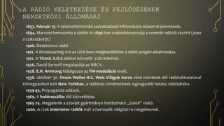A RÁDIÓ KELETKEZÉSE ÉS FEJLŐDÉSÉNEK
NEMZETKÖZI ÁLLOMÁSAI
1893. február 15. A telefonhírmondó szórakoztató-információs műsorral jelentkezik.
1894. Marconi bemutatta a rádiót és 1896-ban szabadalmaztatja a vezeték nélküli távírót (azaz
a szikratávírót)
1906. Detektoros rádió
1912. A Broadcasting Act az USA-ban: megkezdődhet a rádió polgári alkalmazása.
1912. A Titanic S.O.S jeleket közvetít szikratávírón.
1926. David Sarnoff megalapítja az NBC-t.
1928. E.H. Amtrong kidolgozza az FM-moduláció elvét.
1938. október 30. Orson Welles H.G. Wels Világok harca című művének élő rádióváltozatával
tömegpánikot kelt New Yorkban, a rádiózás történetének legnagyobb hatású rádiójátéka.
1939-45. Propaganda adások.
1969. A holdraszállás élő közvetítése.
1965-74. Megjelenik a szovjet gyártmányú hordozható „Sokol” rádió.
2000. A csak internetes rádiók már a harmadik világban is megjelennek.
 
