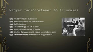 Magyar rádiótörténet fő állomásai
1924. Amatőr rádiós-láz Budapesten
1924. A csepeli 250 W-os adó kísérleti üzeme.
1925. Kísérleti adások.
1933. Elindul Lakihegy 120 KW-os adója.
1939. A magyar néprádiót piacra dobják.
1986. Elindul a Danubius, az első magyar kereskedelmi rádió.
1993. A Szabad Európa Rádió beszünteti magyar adását.
 