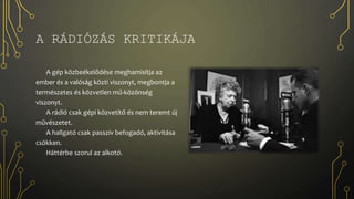 A RÁDIÓZÁS KRITIKÁJA
A gép közbeékelődése meghamisítja az
ember és a valóság közti viszonyt, megbontja a
természetes és közvetlen mű-közönség
viszonyt.
A rádió csak gépi közvetítő és nem teremt új
művészetet.
A hallgató csak passzív befogadó, aktivitása
csökken.
Háttérbe szorul az alkotó.
 