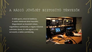 A RÁDIÓ JÖVŐJÉT BIZTOSÍTÓ TÉNYEZŐK
A rádió gyors, olcsó és hatékony.
A rádiót háttérnek lehet használni.
Megszületett az összetett műsor,
nagyblokkos szerkesztés, a vegyes műsorok
számtalan típusa, és vele együtt a mű-
sorvezető, a rádiós személyiség.
 